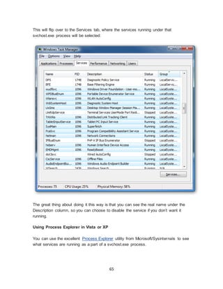 65
This will flip over to the Services tab, where the services running under that
svchost.exe process will be selected:
The great thing about doing it this way is that you can see the real name under the
Description column, so you can choose to disable the service if you don’t want it
running.
Using Process Explorer in Vista or XP
You can use the excellent Process Explorer utility from Microsoft/Sysinternals to see
what services are running as a part of a svchost.exe process.
 