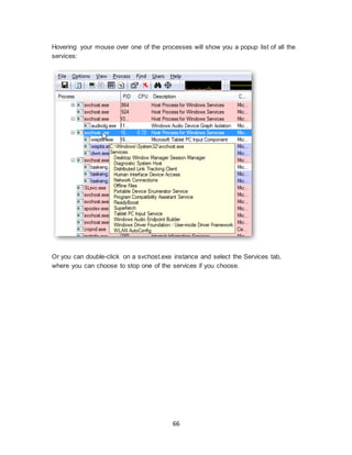 66
Hovering your mouse over one of the processes will show you a popup list of all the
services:
Or you can double-click on a svchost.exe instance and select the Services tab,
where you can choose to stop one of the services if you choose.
 