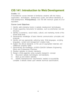 4
CIS 141: Introduction to Web Development
Credits: 5.0
A foundational course intended to familiarize students with the history,
organization, technologies, development cycles, and ethical standards of
Web development. Prerequisite(s): CIS 100 with minimum grade of 2.5 or
equivalent.
Course Level Objectives
1. Identify valid emerging trends in website development technologies.
2. Create supporting documents for websites, such as wireframes and site
structure.
3. Identify e-commerce, social media, cultural, and marketing trends of the
World Wide Web.
4. Demonstrate knowledge of basic Internet communication principles and
protocols.
5. Identify and use appropriate authoring tools, Web languages, scripting
languages, content and management creation tools.
6. Explain the ethical standards on the use of copyrighted materials and
intellectual property rights.
7. Demonstrate the knowledge of IEEE-CS/ACM Software Engineering
Ethics and Professional Practices.
8. Develop websites to industry standards.
9. Design a Web page/site using a graphic designer's concept.
10. Document website technologies and standards.
11. Back up and restore websites.
12. Identify team/personnel requirements needed to successfully
complete a website based upon website technical specifications.
 