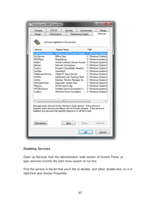 67
Disabling Services
Open up Services from the administrative tools section of Control Panel, or
type services.mscinto the start menu search or run box.
Find the service in the list that you’d like to disable, and either double-click on it or
right-click and choose Properties.
 