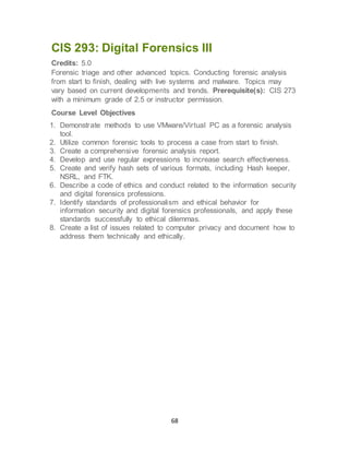 68
CIS 293: Digital Forensics III
Credits: 5.0
Forensic triage and other advanced topics. Conducting forensic analysis
from start to finish, dealing with live systems and malware. Topics may
vary based on current developments and trends. Prerequisite(s): CIS 273
with a minimum grade of 2.5 or instructor permission.
Course Level Objectives
1. Demonstrate methods to use VMware/Virtual PC as a forensic analysis
tool.
2. Utilize common forensic tools to process a case from start to finish.
3. Create a comprehensive forensic analysis report.
4. Develop and use regular expressions to increase search effectiveness.
5. Create and verify hash sets of various formats, including Hash keeper,
NSRL, and FTK.
6. Describe a code of ethics and conduct related to the information security
and digital forensics professions.
7. Identify standards of professionalism and ethical behavior for
information security and digital forensics professionals, and apply these
standards successfully to ethical dilemmas.
8. Create a list of issues related to computer privacy and document how to
address them technically and ethically.
 