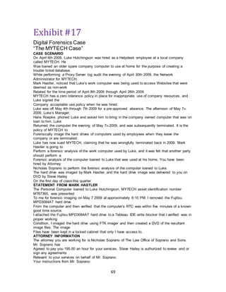 69
Exhibit #17
Digital Forensics Case
“The MYTECH Case”
CASE SCENARIO
On April 6th 2009, Luke Hutchingson was hired as a Helpdesk employee at a local company
called MYTECH. He
Was loaned an older spare company computer to use at home for the purpose of creating a
trouble ticket database.
While performing a Proxy Server log audit the evening of April 30th 2009, the Network
Administrator for MYTECH,
Mark Hastler, noticed that Luke’s work computer was being used to access Websites that were
deemed as non-work
Related for the time period of April 8th 2009 through April 26th 2009.
MYTECH has a zero tolerance policy in place for inappropriate use of company resources, and
Luke signed the
Company acceptable use policy when he was hired.
Luke was off May 4th through 7th 2009 for a pre-approved absence. The afternoon of May 7th
2009, Luke’s Manager,
Hans Roepke, phoned Luke and asked him to bring in the company owned computer that was on
loan to him. Luke
Returned the computer the evening of May 7th 2009, and was subsequently terminated. It is the
policy of MYTECH to
Forensically image the hard drives of computers used by employees when they leave the
company or are terminated.
Luke has now sued MYTECH, claiming that he was wrongfully terminated back in 2009. Mark
Hastler is going to
Perform a forensic analysis of the work computer used by Luke, and it was felt that another party
should perform a
Forensic analysis of the computer loaned to Luke that was used at his home. You have been
hired by Attorney
Nicholas Soprano to perform the forensic analysis of the computer loaned to Luke.
The hard drive was imaged by Mark Hastler, and the hard drive image was delivered to you on
DVD by Steve Hailey
On the first day of class this quarter.
STATEMENT FROM MARK HASTLER
The Personal Computer loaned to Luke Hutchingson, MYTECH asset identification number
MT67365, was presented
To me for forensic imaging on May 7 2009 at approximately 6:10 PM. I removed the Fujitsu
MPD3084AT hard drive
From the computer and then verified that the computer’s RTC was within five minutes of a known
good time source.
I attached the Fujitsu MPD3084AT hard drive to a Tableau IDE write blocker that I verified was in
proper working
Condition. I imaged the hard drive using FTK imager and then created a DVD of the resultant
image files. The image
Files have been kept in a locked cabinet that only I have access to.
ATTORNEY INFORMATION
The attorney you are working for is Nicholas Soprano of The Law Office of Soprano and Sons.
Mr. Soprano has
Agreed to pay you 195.00 an hour for your services. Steve Hailey is authorized to review and or
sign any agreements
Relevant to your services on behalf of Mr. Soprano.
Your instructions from Mr. Soprano:
 