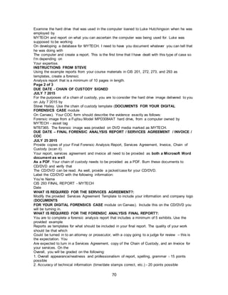 70
Examine the hard drive that was used in the computer loaned to Luke Hutchingson when he was
employed by
MYTECH and report on what you can ascertain the computer was being used for. Luke was
supposed to be working
On developing a database for MYTECH. I need to have you document whatever you can tell that
he was doing with
The computer and create a report. This is the first time that I have dealt with this type of case so
I’m depending on
Your expertise.
INSTRUCTIONS FROM STEVE
Using the example reports from your course materials in CIS 201, 272, 273, and 293 as
templates, create a forensic
Analysis report that is a minimum of 10 pages in length.
Page 2 of 3
DUE DATE - CHAIN OF CUSTODY SIGNED
JULY 7 2015
For the purposes of a chain of custody, you are to consider the hard drive image delivered to you
on July 7 2015 by
Steve Hailey. Use the chain of custody template (DOCUMENTS FOR YOUR DIGITAL
FORENSICS CASE module
On Canvas). Your COC form should describe the evidence exactly as follows:
Forensic image from a Fujitsu Model MPD3084AT hard drive, from a computer owned by
MYTECH - asset tag
MT67365. The forensic image was provided on DVD media marked as MYTECH.
DUE DATE – FINAL FORENSIC ANALYSIS REPORT / SERVICES AGREEMENT / INVOICE /
COC
JULY 25 2015
Provide copies of your Final Forensic Analysis Report, Services Agreement, Invoice, Chain of
Custody (scan it).
Your report, services agreement and invoice all need to be provided as both a Microsoft Word
document as well
As a PDF. Your chain of custody needs to be provided as a PDF. Burn these documents to
CD/DVD and verify that
The CD/DVD can be read. As well, provide a jacket/case for your CD/DVD.
Label the CD/DVD with the following information:
You’re Name
CIS 293 FINAL REPORT - MYTECH
Date
WHAT IS REQUIRED FOR THE SERVICES AGREEMENT?:
Modify the provided Services Agreement Template to include your information and company logo
(DOCUMENTS
FOR YOUR DIGITAL FORENSICS CASE module on Canvas). Include this on the CD/DVD you
will be turning in.
WHAT IS REQUIRED FOR THE FORENSIC ANALYSIS FINAL REPORT?:
You are to complete a forensic analysis report that includes a minimum of 5 exhibits. Use the
provided example
Reports as templates for what should be included in your final report. The quality of your work
should be that which
Could be turned in to an attorney or prosecutor, with a copy going to a judge for review – this is
the expectation. You
Are expected to turn in a Services Agreement, copy of the Chain of Custody, and an Invoice for
your services. On the
Overall, you will be graded on the following:
1. Overall appearance/neatness and professionalism of report, spelling, grammar - 15 points
possible
2. Accuracy of technical information (time/date stamps correct, etc.) - 20 points possible
 