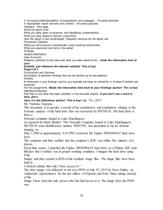 71
3. Accuracy/understandability of explanations and analogies - 15 points possible
4. Appropriate report sections and content: - 50 points possible
Overview - first page
What the report is for
What you were given to examine, and identifying characteristics
What you were asked to do/your instructions
How the report is laid out/arranged. Required sections for the report are:
Procedural Overview
What you did to assure a forensically sound working environment
What you examined and did on the overall
Findings
System Information
User Accounts
Evidence pertinent to the case and what you were asked to do - relate the information here to
your
Exhibits, and reference the relevant exhibits! This is key!
Page 3 of 3
Conclusions and Opinions
Summation of pertinent findings that can be backed up by the evidence
Exhibits
If mentioned in your findings section, you typically will have an exhibit for it. At least 5 exhibits are
expected
For this assignment. Relate the information here back to your Findings section! This is key!
Definitions/Glossary
Feel free to use what has been provided in the example reports. If you don’t use a word or
term, don’t
Have it in the Definitions section! This is key! July 15th, 2015
Mr. Nicholas Soprano,
This document is to provide a record of my examination and conclusions relating to the
Forensic analysis of the hard drive that was recovered by MYTECH. The hard drive is
from a
Personal computer loaned to Luke Hutchingson.
As reported by Mark Hastler: “The Personal Computer loaned to Luke Hutchingson,
MYTECH asset identification number MT67365, was presented to me for forensic
imaging on
May 7 2009 at approximately 6:10 PM. I removed the Fujitsu MPD3084AT hard drive
from
The computer and then verified that the computer’s RTC was within five minutes of a
known
Good time source. I attached the Fujitsu MPD3084AT hard drive to a Tableau IDE write
Blocker that I verified was in proper working condition. I imaged the hard drive using
FTK
Imager and then created a DVD of the resultant image files. The image files have been
kept in
A locked cabinet that only I have access to.”
The drive image was delivered to me on a DVD on July 07, 2015 by Steve Hailey, an
Authorized representative for the law offices of Soprano and Sons. Since taking custody
of the
Image I have been the only person who has had access to it. The image from the DVD
was
 