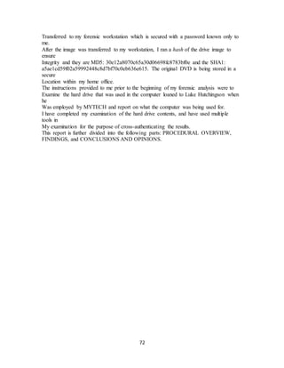72
Transferred to my forensic workstation which is secured with a password known only to
me.
After the image was transferred to my workstation, I ran a hash of the drive image to
ensure
Integrity and they are MD5: 30e12a8070c65a30d06698fc8783bf0e and the SHA1:
a5ae1cd59f02a59992448c8d7bf70c0eb636e615. The original DVD is being stored in a
secure
Location within my home office.
The instructions provided to me prior to the beginning of my forensic analysis were to
Examine the hard drive that was used in the computer loaned to Luke Hutchingson when
he
Was employed by MYTECH and report on what the computer was being used for.
I have completed my examination of the hard drive contents, and have used multiple
tools in
My examination for the purpose of cross-authenticating the results.
This report is further divided into the following parts: PROCEDURAL OVERVIEW,
FINDINGS, and CONCLUSIONS AND OPINIONS.
 