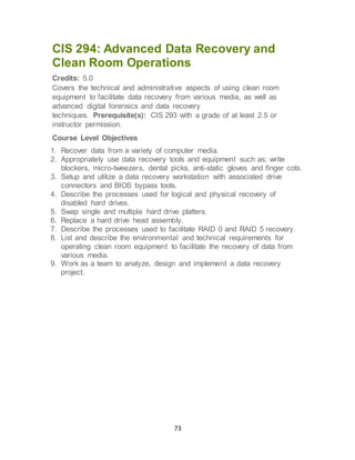 73
CIS 294: Advanced Data Recovery and
Clean Room Operations
Credits: 5.0
Covers the technical and administrative aspects of using clean room
equipment to facilitate data recovery from various media, as well as
advanced digital forensics and data recovery
techniques. Prerequisite(s): CIS 293 with a grade of at least 2.5 or
instructor permission.
Course Level Objectives
1. Recover data from a variety of computer media.
2. Appropriately use data recovery tools and equipment such as: write
blockers, micro-tweezers, dental picks, anti-static gloves and finger cots.
3. Setup and utilize a data recovery workstation with associated drive
connectors and BIOS bypass tools.
4. Describe the processes used for logical and physical recovery of
disabled hard drives.
5. Swap single and multiple hard drive platters.
6. Replace a hard drive head assembly.
7. Describe the processes used to facilitate RAID 0 and RAID 5 recovery.
8. List and describe the environmental and technical requirements for
operating clean room equipment to facilitate the recovery of data from
various media.
9. Work as a team to analyze, design and implement a data recovery
project.
 