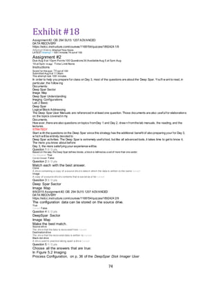 74
Exhibit #18
Assignment #2: CIS 294 SU15 1207 ADVANCED
DATA RECOVERY
https://edcc.instructure.com/courses/1168154/quizzes/1892424 1/9
Attempt History Attempt Time Score
LATEST Attempt 1 1051 minutes 74 out of 100
Assignment #2
Due Aug 9 at 10pm Points100 Questions34 AvailableAug 5 at 5pm Aug
19 at 5pm 14 days’ Time Limit None
Instructions
Score f or this quiz: 74 out of 100
Submitted Aug 9 at 11:36am
This attempt took 1051 minutes.
In order to help you prepare for class on Day 3, most of the questions are about the Deep Spar. You'll w ant to read, in
particular, the follow ing
Documents:
Deep Spar Sector
Image Map
Deep Spar Understanding
Imaging Configurations
Lab 2 Basic
Deep Spar
Logical Block Addressing
The Deep Spar User Manuals are referenced in at least one question. Those documents are also usefulfor elaborations
on the topics covered in my
Documents.
How ever, there are also questions on topics fromDay 1 and Day 2, draw n fromthe lab manuals, the reading, and the
lectures.
STRATEGY
Start w ith the questions on the Deep Spar since this strategy has the additional benefit of also preparing your for Day 3,
w hich willbe entirely devoted to
Deep Spar activities. The Deep Spar is extremely usefultool, but like all advanced tools, it takes time to get to know it.
The more you know about before
Day 3, the more satisfying your experience willbe.
Question 1 0 / 3 pts
Based on the way theDeep Spar defines blocks, a block is definedas a set of more than one sector.
You Answered True
Correct Answer False
Question 2 3 / 3 pts
Match each with the best answer.
Clone
A driv e containing a copy of a source driv e's data in which the data is written to the same Correct!
Image
A copy of a source driv e's contents that is sav ed as a f ile Correct!
Question 3 3 / 3 pts
Deep Spar Sector
Image Map
8/9/2015 Assignment #2: CIS 294 SU15 1207 ADVANCED
DATA RECOVERY
https://edcc.instructure.com/courses/1168154/quizzes/1892424 2/9
The configuration data can be stored on the source drive.
True
Correct! False
Question 4 3 / 3 pts
DeepSpar Sector
Image Map
Make the best match.
Source driv e
The driv e that the data is recov ered f rom Correct!
Destinationdrive
The driv e that the recov ered data is written to Correct!
Black dot drive
A driv e used to practice taking apart a driv e Correct!
Question 5 1 / 3 pts
Choose all the answers that are true:
In Figure 5.2 Imaging
Process Configuration, on p. 36 of the DeepSpar Disk Imager User
 
