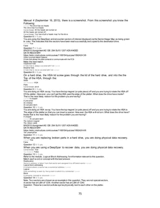 75
Manual 4 (September 16, 2013), there is a screenshot. From this screenshot you know the
Following:
Correct! The driv e has six heads
The driv e has f iv e heads
Correct Answer All the heads are turned on
All the heads are turned of f
Correct Answer You hav e built a heads map f or the driv e.
Question 6 3 / 3 pts
You are using the DeepSpar and encounter sectors of interest displayed via the Sector Image Map as being green
In color. This indicates that the sectors have been read successfully and copied to the destination drive.
Correct! True
False
Question 7 3 / 3 pts
8/9/2015 Assignment #2: CIS 294 SU15 1207 ADVANCED
DATA RECOVERY
https://edcc.instructure.com/courses/1168154/quizzes/1892424 3/9
Other Incorrect Match Options:
A hole that allows the plate contacts to communicate with the PCB
Make the best match.
Inspection hole
A hole that is alway s cov ered with f oil Correct!
Breather hole
A hole that is nev er cov ered with f oil Correct!
Question 8 0 / 3 pts
On a hard drive, the HSA lid screw goes through the lid of the hard drive, and into the the
Top of the HSA, through the:
Slider
You Answered HGA
Plate
Correct Answer piv ot
Question 9 3 / 3 pts
You are doing an HSA sw ap. You have the top magnet (or pole piece) off and you are trying to rotate the HSA off
Of the platter. How ever, you can't get the HSA past the edge of the platter. What does the drive have inside?
That is the most likely reason for the problem you are having?
Correct! A stopper
A prev enter
An inhibiter
An actuator latch
Question 10 3 / 3 pts
You are doing an HSA sw ap. You have the top magnet (or pole piece) off and you are trying to rotate the HSA to
The edge of the platter so that you can insert a spacer. How ever, the HSA w illnot turn. What does the drive have?
Inside that is the most likely reason for the problem you are having?
A stopper
Correct! An actuator latch
The bottom magnet
The ribbon cable
8/9/2015 Assignment #2: CIS 294 SU15 1207 ADVANCED
DATA RECOVERY
https://edcc.instructure.com/courses/1168154/quizzes/1892424 4/9
The preamplif ier
Question 11 3 / 3 pts
When you are replacing broken parts in a hard drive, you are doing physical data recovery.
Correct! True
False
Question 12 0 / 3 pts
When you are using a DeepSpar to recover data, you are doing physical data recovery.
Correct Answer True
You Answered False
Question 13 3 / 3 pts
Refer to the module, Logical Block Addressing, forinformation relevant to this question.
Match each w ord or concept with the best answer
Reallocation
Sector’s address is taken f rom that sector and assigned to a dif f erent sector Correct!
Logical block addressing
A scheme where a sector has a numerical address Correct!
Logical
How something is seen by the sy stem to which it is connected Correct!
Block
A grouping concept or structure Correct!
Question 14 3 / 3 pts
Note: Tw o sectors are chosen as an example in this question. They are not specialsectors.
A sector has an LBA of 1239. Another sector has an LBA of 1240.
Question: These tw o sectorswillalw ays be physically next to each other on the platter
True
 