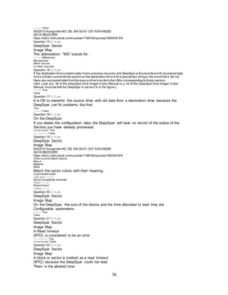 76
Correct! False
8/9/2015 Assignment #2: CIS 294 SU15 1207 ADVANCED
DATA RECOVERY
https://edcc.instructure.com/courses/1168154/quizzes/1892424 5/9
Question 15 3 / 3 pts
DeepSpar Sector
Image Map
The abbreviation "MS" stands for:
Correct! Millisecond
Microsecond
Metric second
A million seconds
Question 16 3 / 3 pts
If the destination drive contains data froma previous recovery, the DeepSpar w illoverwrite it w ith recovered data
And it w illalso overwrite the sectorson the destination drive w ith a specialtext string in the event that it did not
Have any recovered data fromthe source drive to w rite to the LBAs corresponding to those sectors.
(Hint: Look at p. 36 of the DeepSpar Disk Imager 4 User Manual or p. 43 of the DeepSpar Disk Imager 3 User
Manual. Assume that the DeepSpar is set as it is in the figure.)
Correct! True
False
Question 17 3 / 3 pts
It is OK to overwrite the source drive with old data from a destination drive because the
DeepSpar can fix problems like that.
True
Correct! False
Question 18 0 / 3 pts
On the DeepSpar
If you delete the configuration data, the DeepSpar will have no record of the status of the
Sectors you have already processed.
Correct Answer True
You Answered False
Question 19 3 / 3 pts
DeepSpar Sector
Image Map
8/9/2015 Assignment #2: CIS 294 SU15 1207 ADVANCED
DATA RECOVERY
https://edcc.instructure.com/courses/1168154/quizzes/1892424 6/9
Other Incorrect Match Options:
Mauv e
Magenta
Black
Match the sector colors with their meaning.
Unprocessed sector
Light gray Correct!
Sector successfully recovered
Green Correct!
Read timeout
Yellow Correct!
Question 20 3 / 3 pts
DeepSpar Sector
Image Map
On the DeepSpar, the size of the blocks and the time allocated to read they are
Configurable parameters.
Correct! True
False
Question 21 0 / 3 pts
DeepSpar Sector
Image Map
A Read timeout
(RTO) is considered to be an error.
You Answered True
Correct Answer False
Question 22 3 / 3 pts
DeepSpar Sector
Image Map
A block or sector is marked as a read timeout
(RTO) because the DeepSpar could not read
Them in the allotted time.
 