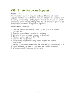 5
CIS 161: A+ Hardware Support I
Credits: 5.0
An introductory course in computer hardware. Students will install,
upgrade, maintain and troubleshoot hardware components. Students learn
to identify error messages and symptoms of hardware failures and take the
appropriate action. Prerequisite(s): CIS 100 with a minimum grade of 2.5
or concurrent enrollment or equivalent experience.
Course Level Objectives
1. Describe how hardware components function together to make a
computer work.
2. Describe how software interacts with hardware.
3. List several ways to protect hardware and software.
4. Advise a user on upgrading their PC.
5. Describe the boot process.
6. Isolate computer problems using varied analytic and creative
approaches.
7. Identify PC hardware components and assemble and disassemble PCs.
8. Install hardware components, upgrades and peripheral devices.
9. Work successfully in a group environment.
 