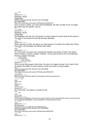 77
Correct! True
False
Question 23 3 / 3 pts
DeepSpar Sector
Image Map
8/9/2015 Assignment #2: CIS 294 SU15 1207 ADVANCED
DATA RECOVERY
https://edcc.instructure.com/courses/1168154/quizzes/1892424 7/9
Once a sector is yellow, you know that the DeepSpar will never be able to turn it to green
No matter what the operator may do.
True
Correct! False
Question 24 3 / 3 pts
DeepSpar Sector
Image Map
The DeepSpar will color ALL the sectors in a block yellow if it cannot read all the sectors in
The block in the amount of time that has been allocated.
Correct! True
False
Question 25 3 / 3 pts
When removing an HSA, the reason we insert spacers is to protect the sliders from hitting
Each other, and damaging the delicate read heads.
Correct! True
False
Question 26 0 / 3 pts
On a hard drive, the voice coil is sandwiched between two pieces of metal. The bottom
Piece is always contains a magnet. However, the top piece could be any of the following:
Pick ALL answers that apply
Correct! Another magnet
Correct! A steel pole piece
You answered a piece of plastic
You answered a small circuit board
Question 27 3 / 3 pts
When you are taking apart a hard drive, the voice coil magnet removal tool is safe to hold
Up against the platter of a drive because it does not contain a strong magnet.
True
8/9/2015 Assignment #2: CIS 294 SU15 1207 ADVANCED
DATA RECOVERY
https://edcc.instructure.com/courses/1168154/quizzes/1892424 8/9
Correct! False
Question 28 0 / 3 pts
Place the spacer so it lifts the slider off of the platter surface by pushing on the...
Correct Answer HGA
You Answered arm
Slider
Ribbon cable
HDA
Actuator latch
Stopper
HSA piv ot screw
Question 29 3 / 3 pts
On a hard drive, the preamp is located on the:
PCB
Correct! HSA
Case
Host computer
Question 30 3 / 3 pts
You are using the DeepSpar and encounter a group of yellow sectors, meaning that the sectors could not be read.
By reconfiguring the DeepSpar, it may be possible to eventually read the sectors.
Correct! True
False
Question 31 3 / 3 pts
Bonus Question:
The class you are in is called Advanced Data Recovery
8/9/2015 Assignment #2: CIS 294 SU15 1207 ADVANCED
DATA RECOVERY
https://edcc.instructure.com/courses/1168154/quizzes/1892424 9/9
Correct! True
False
Question 32 0 / 3 pts
 