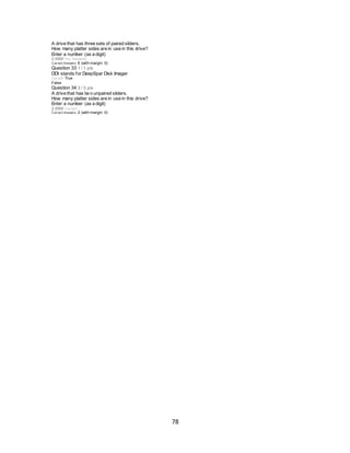 78
A drive that has three sets of paired sliders.
How many platter sides are in use in this drive?
Enter a number (as a digit)
2.0000 You Answered
Correct Answers 6 (with margin: 0)
Question 33 1 / 1 pts
DDI stands for DeepSpar Disk Imager
Correct! True
False
Question 34 3 / 3 pts
A drive that has tw o unpaired sliders.
How many platter sides are in use in this drive?
Enter a number (as a digit)
2.0000 Correct!
Correct Answers 2 (with margin: 0)
 