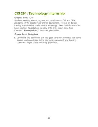 79
CIS 291: Technology Internship
Credits: 1.0 to 10.0
Students working toward degrees and certificates in CIS and CEN
programs, in the second year of their coursework, receive on-the-job
training in information or electronics technology. One credit for each 30
hours worked. Registration by entry code only; obtain code from
instructor. Prerequisite(s): Instructor permission.
Course Level Objectives
1. Document and acquire IT skill set; goals and work schedule set by the
student and coordinator in the internship agreement and learning
objectives pages of the internship paperwork.
 