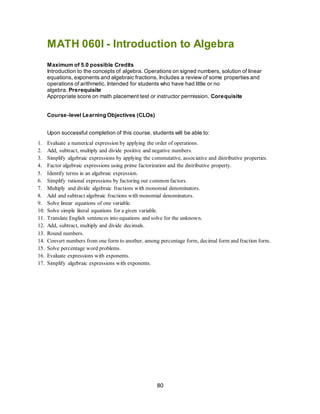 80
MATH 060I - Introduction to Algebra
Maximum of 5.0 possible Credits
Introduction to the concepts of algebra. Operations on signed numbers, solution of linear
equations, exponents and algebraic fractions. Includes a review of some properties and
operations of arithmetic. Intended for students who have had little or no
algebra. Prerequisite
Appropriate score on math placement test or instructor permission. Corequisite
Course-level Learning Objectives (CLOs)
Upon successful completion of this course, students will be able to:
1. Evaluate a numerical expression by applying the order of operations.
2. Add, subtract, multiply and divide positive and negative numbers.
3. Simplify algebraic expressions by applying the commutative, associative and distributive properties.
4. Factor algebraic expressions using prime factorization and the distributive property.
5. Identify terms in an algebraic expression.
6. Simplify rational expressions by factoring out common factors.
7. Multiply and divide algebraic fractions with monomial denominators.
8. Add and subtract algebraic fractions with monomial denominators.
9. Solve linear equations of one variable.
10. Solve simple literal equations for a given variable.
11. Translate English sentences into equations and solve for the unknown.
12. Add, subtract, multiply and divide decimals.
13. Round numbers.
14. Convert numbers from one form to another, among percentage form, decimal form and fraction form.
15. Solve percentage word problems.
16. Evaluate expressions with exponents.
17. Simplify algebraic expressions with exponents.
 