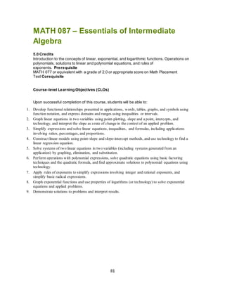 81
MATH 087 – Essentials of Intermediate
Algebra
5.0 Credits
Introduction to the concepts of linear, exponential, and logarithmic functions. Operations on
polynomials, solutions to linear and polynomial equations, and rules of
exponents. Prerequisite
MATH 077 or equivalent with a grade of 2.0 or appropriate score on Math Placement
Test Corequisite
Course-level Learning Objectives (CLOs)
Upon successful completion of this course, students will be able to:
1. Develop functional relationships presented in applications, words, tables, graphs, and symbols using
function notation, and express domains and ranges using inequalities or intervals.
2. Graph linear equations in two variables using point-plotting, slope and a point, intercepts, and
technology, and interpret the slope as a rate of change in the context of an applied problem.
3. Simplify expressions and solve linear equations, inequalities, and formulas, including applications
involving ratios, percentages, and proportions.
4. Construct linear models using point-slope and slope-intercept methods, and use technology to find a
linear regression equation.
5. Solve systems of two linear equations in two variables (including systems generated from an
application) by graphing, elimination, and substitution.
6. Perform operations with polynomial expressions, solve quadratic equations using basic factoring
techniques and the quadratic formula, and find approximate solutions to polynomial equations using
technology.
7. Apply rules of exponents to simplify expressions involving integer and rational exponents, and
simplify basic radical expressions.
8. Graph exponential functions and use properties of logarithms (or technology) to solve exponential
equations and applied problems.
9. Demonstrate solutions to problems and interpret results.
 