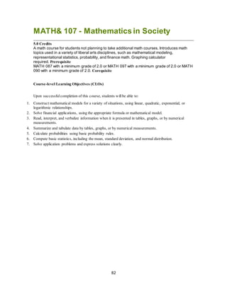 82
MATH& 107 - Mathematics in Society
5.0 Credits
A math course for students not planning to take additional math courses. Introduces math
topics used in a variety of liberal arts disciplines, such as mathematical modeling,
representational statistics, probability, and finance math. Graphing calculator
required. Prerequisite
MATH 087 with a minimum grade of 2.0 or MATH 097 with a minimum grade of 2.0 or MATH
090 with a minimum grade of 2.0. Corequisite
Course-level Learning Objectives (CLOs)
Upon successful completion of this course, students willbe able to:
1. Construct mathematical models for a variety of situations, using linear, quadratic, exponential, or
logarithmic relationships.
2. Solve financial applications, using the appropriate formula or mathematical model.
3. Read, interpret, and verbalize information when it is presented in tables, graphs, or by numerical
measurements.
4. Summarize and tabulate data by tables, graphs, or by numerical measurements.
5. Calculate probabilities using basic probability rules.
6. Compute basic statistics, including the mean, standard deviation, and normal distribution.
7. Solve application problems and express solutions clearly.
 
