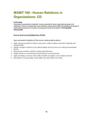 85
MGMT 100 - Human Relations in
Organizations: CD
5.0 Credits
Successful organizations maximize human potential to meet organizational goals and
objectives. Focus on leadership, team building, interpersonal skills and applying principles of
organizational behavior to today’s changing and diverse workplace. Prerequisite
Corequisite
Course-level Learning Objectives (CLOs)
Upon successful completion of this course, students will be able to:
1. Apply interpersonal skills for effective teamwork, conflict resolution, motivation, leadership and
communication.
2. Identify strategies to improve cross-culturalrelations and overcome cross-culturalcommunication
barriers.
3. Demonstrate systematic method for making ethical decisions.
4. Explain barriers to communication and describe how to overcome them.
5. Apply knowledge, awareness and/or skills to identify and analyze issues related to diversity.
6. Describe how your personality, mental ability and values differs from others.
 
