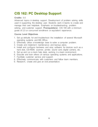 6
CIS 162: PC Desktop Support
Credits: 5.0
Advanced topics in desktop support. Development of problem solving skills
used in supporting the desktop user. Students work in teams to create and
manage their own helpdesk. Emphasis on troubleshooting, problem
solving, and customer support. Prerequisite(s): CIS 100 with a minimum
grade of 2.5 or concurrent enrollment or equivalent experience.
Course Level Objectives
1. Set up defaults for and troubleshoot the installation of several Microsoft
operating systems and MS Office.
2. Effectively utilize a knowledge base to solve a computer problem.
3. Create and implement maintenance and backup plans.
4. Install and configure hardware and amp; software for devices such as a
hard disk, CD-ROM, scanner, printer, sound card, digital camera, etc.
5. Set up and run a mock help desk, working in a team environment.
6. Educate and train others on various operating systems and applications.
7. Facilitate customer service and support.
8. Effectively communicate with customers and fellow team members.
9. Research, create and give an oral presentation.
 