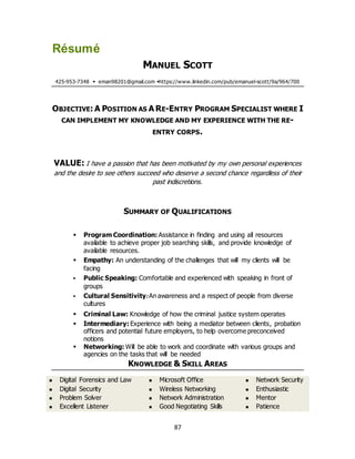87
Résumé
MANUEL SCOTT
425-953-7348  eman98201@gmail.com https://www.linkedin.com/pub/emanuel-scott/9a/964/700
OBJECTIVE: A POSITION AS A RE-ENTRY PROGRAM SPECIALIST WHERE I
CAN IMPLEMENT MY KNOWLEDGE AND MY EXPERIENCE WITH THE RE-
ENTRY CORPS.
VALUE: I have a passion that has been motivated by my own personal experiences
and the desire to see others succeed who deserve a second chance regardless of their
past indiscretions.
SUMMARY OF QUALIFICATIONS
 Program Coordination: Assistance in finding and using all resources
available to achieve proper job searching skills, and provide knowledge of
available resources.
 Empathy: An understanding of the challenges that will my clients will be
facing
 Public Speaking: Comfortable and experienced with speaking in front of
groups
 Cultural Sensitivity: An awareness and a respect of people from diverse
cultures
 Criminal Law: Knowledge of how the criminal justice system operates
 Intermediary: Experience with being a mediator between clients, probation
officers and potential future employers, to help overcome preconceived
notions
 Networking: Will be able to work and coordinate with various groups and
agencies on the tasks that will be needed
KNOWLEDGE & SKILL AREAS
 Digital Forensics and Law
 Digital Security
 Problem Solver
 Excellent Listener
 Microsoft Office
 Wireless Networking
 Network Administration
 Good Negotiating Skills
 Network Security
 Enthusiastic
 Mentor
 Patience
 