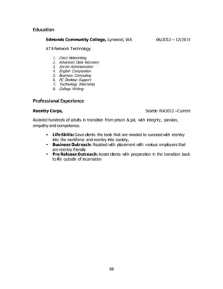 88
Education
Edmonds Community College, Lynwood, WA 06/2012 – 12/2015
ATA Network Technology
1. Cisco Networking
2. Advanced Data Recovery
3. Server Administration
4. English Composition
5. Business Computing
6. PC Desktop Support
7. Technology Internship
8. College Writing
Professional Experience
Reentry Corps, Seattle WA2012 –Current
Assisted hundreds of adults in transition from prison & jail, with integrity, passion,
empathy and competence.
 Life Skills: Gave clients the tools that are needed to succeed with reentry
into the workforce and reentry into society.
 Business Outreach: Assisted with placement with various employers that
are reentry friendly
 Pre Release Outreach: Assist clients with preparation in the transition back
to life outside of incarnation
 