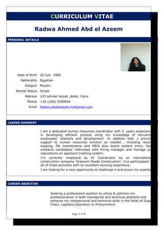 CURRICULUM VITAE
Radwa Ahmed Abd el Azeem
PERSONAL DETAILS
Date of Birth 29 July 1989
Nationality Egyptian
Religion Muslim
Marital Status Single
Address 123 tahreer street ,dokki, Cairo
Mobile +20 (100) 5599044
Email Radwa.abdelazeem.hr@gmail.com
CAREER SUMMARY
I am a dedicated human resources coordinator with 3 years experience
in developing efficient process using my knowledge of recruiting
employees' relations and development. In addition that ,I provide
support to human resources function as needed , including record
keeping, file maintenance and HRIS plus oracle system entry. Also
schedule candidates' interviews with hiring manager and manage job
requisitions on applicant tracking system.
I'm currently employed as Hr Coordinator by an international
construction company 'Orascom Roads Construction'. I've participated in
all of these activities with an excellent working experience.
I am looking for a new opportunity to challenge it and prove my experts.
CAREER OBJECTIVE
Seeking a professional position to utilize & optimise my
professionalism in both managerial and technical positions and
enhance my interpersonal and technical skills in the fields of Supply
Chain, Logistics,Operation or Procurement.
Page 1 of 4
 