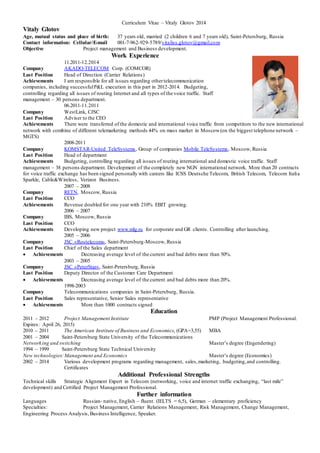 Curriculum Vitae – Vitaly Glotov 2014 
Vitaly Glotov 
Age, mutual status and place of birth: 37 years old, married (2 children 6 and 7 years old), Saint-Petersburg, Russia 
Contact information: Cellular/E-mail 001-7-962-929-5789/vitaliss.glotov@gmail.com 
Objective Project management and Business development. 
Work Experience 
11.2011-12.2014 
Company AKADO-TELECOM Corp. (COMCOR) 
Last Position Head of Direction (Carrier Relations) 
Achievements I am responsible for all issues regarding other telecommunication 
companies, including successful P&L execution in this part in 2012-2014. Budgeting, 
controlling regarding all issues of routing Internet and all types of the voice traffic. Staff 
management – 30 persons department. 
06.2011-11.2011 
Company WestLink, CJSC 
Last Position Adviser to the CEO 
Achievements There were transferred of the domestic and international voice traffic from competitors to the new international 
network with combine of different telemarketing methods 44% on mass market in Moscow (on the biggest telephone network – 
MGTS) 
2008-2011 
Company KOMSTAR-United TeleSystems, Group of companies Mobile TeleSystems, Moscow, Russia 
Last Position Head of department 
Achievements Budgeting, controlling regarding all issues of routing international and domestic voice traffic. Staff 
management – 38 persons department. Development of the completely new NGN international network. More than 20 contracts 
for voice traffic exchange has been signed personally with careers like ICSS Deutsche Telecom, British Telecom, Telecom Italia 
Sparkle, Cable&Wireless, Verizon Business. 
2007 – 2008 
Company RETN, Moscow, Russia 
Last Position CCO 
Achievements Revenue doubled for one year with 210% EBIT growing. 
2006 – 2007 
Company IBS, Moscow, Russia 
Last Position CCO 
Achievements Developing new project www.mlg.ru for corporate and GR clients. Controlling after launching. 
2005 – 2006 
Company JSC «Rostelecom», Saint-Petersburg-Moscow, Russia 
Last Position Chief of the Sales department 
 Achievements Decreasing average level of the current and bad debts more than 50%. 
2003 – 2005 
Company JSC «PeterStar», Saint-Petersburg, Russia 
Last Position Deputy Director of the Customer Care Department 
 Achievements Decreasing average level of the current and bad debts more than 20%. 
1998-2003 
Company Telecommunications companies in Saint-Petersburg, Russia. 
Last Position Sales representative, Senior Sales representative 
 Achievements More than 1000 contracts signed 
Education 
2011 – 2012 Project Management Institute PMP (Project Management Professional. 
Expires: April 26, 2015) 
2010 – 2011 The American Institute of Business and Economics, (GPA=3,55) MBA 
2001 – 2004 Saint-Petersburg State University of the Telecommunications 
Networking and switching Master’s degree (Engendering) 
1994 – 1999 Saint-Petersburg State Technical University 
New technologies: Management and Economics Master’s degree (Economics) 
2002 – 2014 Various development programs regarding management, sales, marketing, budgeting, and controlling. 
Certificates 
Additional Professional Strengths 
Technical skills Strategic Alignment Expert in Telecom (networking, voice and internet traffic exchanging, “last mile” 
development) and Certified Project Management Professional. 
Further information 
Languages Russian- native, English – fluent. (IELTS = 6,5), German – elementary proficiency 
Specialties: Project Management, Carrier Relations Management, Risk Management, Change Management, 
Engineering Process Analysis, Business Intelligence, Speaker. 

