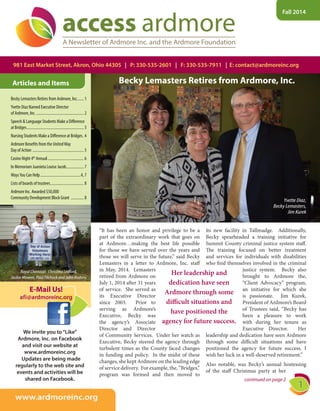 Fall 2014
Articles and Items
981 East Market Street, Akron, Ohio 44305 | P: 330-535-2601 | F: 330-535-7911 | E: contact@ardmoreinc.org
access ardmoreA Newsletter of Ardmore Inc. and the Ardmore Foundation
continued on page 2
We invite you to“Like”We invite you to“Like”
Ardmore, Inc. on FacebookArdmore, Inc. on Facebook
and visit our website atand visit our website at
www.ardmoreinc.orgwww.ardmoreinc.org
  Updates are being made  Updates are being made
regularly to the web site andregularly to the web site and
events and activities will beevents and activities will be
shared on Facebook.shared on Facebook.
www.ardmoreinc.org
E-Mail Us!
afi@ardmoreinc.org
Becky Lemasters Retires from Ardmore, Inc....... 1
Yvette Diaz Named Executive DirectorYvette Diaz Named Executive DirectorY
of Ardmore, Inc. ................................................ 2
Speech & Language Students Make a Difference
at Bridges.......................................................... 3
Nursing Students Make a Difference at Bridges. 4
Ardmore Benefits from the UnitedWay
Day of Action .................................................... 5
Casino Night 4th
Annual..................................... 6
In Memoriam Juanieta Louise Jacob.................. 7
WaysYou Can Help.........................................4, 7
Lists of boards of trustees.................................. 8
Ardmore Inc. Awarded $50,000
Community Development Block Grant ............. 8
Royal Chemical:  Christina Ledford,
Jackie Mowen, Paul Filchock and John Koduru
“It has been an honor and privilege to be a
part of the extraordinary work that goes on
at Ardmore…making the best life possible
for those we have served over the years and
those we will serve in the future,” said Becky
Lemasters in a letter to Ardmore, Inc. staff
in May, 2014. Lemasters
retired from Ardmore on
July 1, 2014 after 31 years
of service. She served as
its Executive Director
since 2003. Prior to
serving as Ardmore’s
Executive, Becky was
the agency’s Associate
Director and Director
of Community Services. Under her watch as
Executive, Becky steered the agency through
turbulent times as the County faced changes
in funding and policy. In the midst of these
changes, she kept Ardmore on the leading edge
of service delivery. For example, the, “Bridges,”
program was formed and then moved to
its new facility in Tallmadge. Additionally,
Becky spearheaded a training initiative for
Summit County criminal justice system staff.
The training focused on better treatment
and services for individuals with disabilities
who find themselves involved in the criminal
justice system. Becky also
brought to Ardmore the,
“Client Advocacy” program,
an initiative for which she
is passionate. Jim Kurek,
President of Ardmore’s Board
of Trustees said, “Becky has
been a pleasure to work
with during her tenure as
Executive Director. Her
leadership and dedication have seen Ardmore
through some difficult situations and have
positioned the agency for future success. I
wish her luck in a well-deserved retirement.”
Also notable, was Becky’s annual hostessing
of the staff Christmas party at her
Becky Lemasters Retires from Ardmore, Inc.
Yvette Diaz,
Becky Lemasters,
Jim Kurek
Her leadership and
dedication have seen
Ardmore through some
difficult situations and
have positioned the
agency for future success.
 