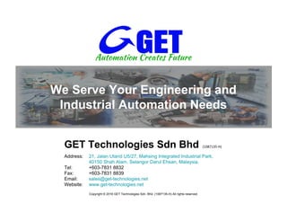 We Serve Your Engineering and
Industrial Automation Needs
Address: 21, Jalan Utarid U5/27, Mahsing Integrated Industrial Park,
40150 Shah Alam, Selangor Darul Ehsan, Malaysia.
Tel: +603-7831 8832
Fax: +603-7831 8839
Email: sales@get-technologies.net
Website: www.get-technologies.net
GET Technologies Sdn Bhd (1087135-H)
Copyright © 2016 GET Technologies Sdn. Bhd. (1087135-H) All rights reserved.
 