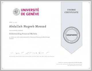 EDUCA
T
ION FOR EVE
R
YONE
CO
U
R
S
E
C E R T I F
I
C
A
TE
COURSE
CERTIFICATE
APRIL 14, 2016
Abdallah Nageeb Mossad
Understanding Financial Markets
an online non-credit course authorized by University of Geneva and offered through
Coursera
has successfully completed
Michel Girardin, Rajna Brandon Gibson, Olivier Scaillet, Ines Chaieb, Philip Valta, Martin Hoesli, Jonas Demaurex
Verify at coursera.org/verify/DL7NGLHG3QP9
Coursera has confirmed the identity of this individual and
their participation in the course.
 