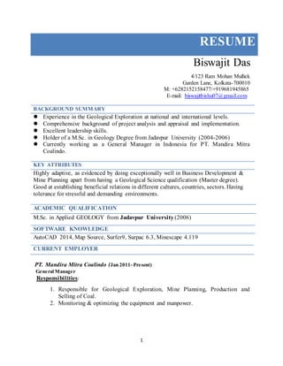 1
RESUME
Biswajit Das
4/123 Ram Mohan Mullick
Garden Lane, Kolkata-700010
M: +6282152158477/+919681945865
E-mail: biswajitbishu07@gmail.com
BACKGROUND SUMMARY
 Experience in the Geological Exploration at national and international levels.
 Comprehensive background of project analysis and appraisal and implementation.
 Excellent leadership skills.
 Holder of a M.Sc. in Geology Degree from Jadavpur University (2004-2006)
 Currently working as a General Manager in Indonesia for PT. Mandira Mitra
Coalindo.
KEY ATTRIBUTES
Highly adaptive, as evidenced by doing exceptionally well in Business Development &
Mine Planning apart from having a Geological Science qualification (Master degree).
Good at establishing beneficial relations in different cultures, countries, sectors. Having
tolerance for stressful and demanding environments.
ACADEMIC QUALIFICATION
M.Sc. in Applied GEOLOGY from Jadavpur University (2006)
SOFTWARE KNOWLEDGE
AutoCAD 2014, Map Source, Surfer9, Surpac 6.3, Minescape 4.119
CURRENT EMPLOYER
PT. Mandira Mitra Coalindo (Jan 2011- Present)
General Manager
Responsibilities:
1. Responsible for Geological Exploration, Mine Planning, Production and
Selling of Coal.
2. Monitoring & optimizing the equipment and manpower.
 