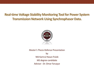 Real-time Voltage Stability MonitoringTool for Power System
TransmissionNetwork Using SynchrophasorData.
Master’s Thesis Defense Presentation
by
Md Kamrul Hasan Pulok
MS degree candidate
Advisor : Dr. Omar Faruque
 