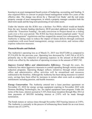 4 
 
housing to an asset management based system of budgeting, accounting and funding. It
also required PHAs to convert to project based management within five years of the
effective date. The change was driven by a ‘Harvard Cost Study’ and the real estate
property concept of asset management, in which a property manager considers both the
short-term needs and the long-term positioning of real estate assets.
Under the interim rule the JCHA was a decliner. For PHAs which would not benefit
from the new formula funding (decliners), HUD provided additional incentive funding
called the ‘Transition Funding’, for early conversion to Project-based on a sliding
scale over a five year period. The JCHA has been deemed compliant under “Asset
Based Management” regulations and has stopped the annual loss subsequently. The
Authority is taking steps to reduce the impact of future deficits through continued
compliance with asset based management, energy conservation, and various other
expense reduction measures.
Financial Results and Outlook
The Authority's operating loss as of March 31, 2015 was $4,073,086 as compared to
$7,516,850 for the previous year. Operating loss decreased by 3,443,764 or 45.81%
primarily due to the reduction of operating expenses in the amount of $4,431,606
which was offset by the reduction of operating revenues in the amount of $987,742.
Improve Central Office and Administrative Efficiency. Through the years, the
Authority has taken aggressive measures to contain spending through various expense
reduction programs. Operating Budget reflects initiatives through which central
office and administrative office activities will be streamlined and resources
redirected to the frontline. Although the Authority has been taking measures to control
costs, savings have been offset by increases in certain other costs such as employee
entitlements including pension, and health insurance.
Energy Conservation. The Authority entered into a lease purchase agreement on
November 23, 2010 for energy savings equipment expiring in November 2025 with
Siemens Building Technologies, Inc. for capital equipment lease program. Under the
terms of the lease, interest accrued at 5.32% from lease inception through May 2012 at
time payments of $69,950 including interest at 2.95% will be made through
termination.
The bonds mature at various times through November 2025 bearing interest at 2.95%.
The Authority is currently in the process of refinancing these bonds for an even lower
interest rate of 2.2397%.
 