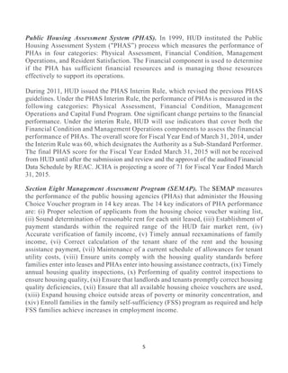 5 
 
Public Housing Assessment System (PHAS). In 1999, HUD instituted the Public
Housing Assessment System ("PHAS”) process which measures the performance of
PHAs in four categories: Physical Assessment, Financial Condition, Management
Operations, and Resident Satisfaction. The Financial component is used to determine
if the PHA has sufficient financial resources and is managing those resources
effectively to support its operations.
During 2011, HUD issued the PHAS Interim Rule, which revised the previous PHAS
guidelines. Under the PHAS Interim Rule, the performance of PHAs is measured in the
following categories: Physical Assessment, Financial Condition, Management
Operations and Capital Fund Program. One significant change pertains to the financial
performance. Under the interim Rule, HUD will use indicators that cover both the
Financial Condition and Management Operations components to assess the financial
performance of PHAs. The overall score for Fiscal Year End of March 31, 2014, under
the Interim Rule was 60, which designates the Authority as a Sub-Standard Performer.
The final PHAS score for the Fiscal Year Ended March 31, 2015 will not be received
from HUD until after the submission and review and the approval of the audited Financial
Data Schedule by REAC. JCHA is projecting a score of 71 for Fiscal Year Ended March
31, 2015.
Section Eight Management Assessment Program (SEMAP). The SEMAP measures
the performance of the public housing agencies (PHAs) that administer the Housing
Choice Voucher program in 14 key areas. The 14 key indicators of PHA performance
are: (i) Proper selection of applicants from the housing choice voucher waiting list,
(ii) Sound determination of reasonable rent for each unit leased, (iii) Establishment of
payment standards within the required range of the HUD fair market rent, (iv)
Accurate verification of family income, (v) Timely annual reexaminations of family
income, (vi) Correct calculation of the tenant share of the rent and the housing
assistance payment, (vii) Maintenance of a current schedule of allowances for tenant
utility costs, (viii) Ensure units comply with the housing quality standards before
families enter into leases and PHAs enter into housing assistance contracts, (ix) Timely
annual housing quality inspections, (x) Performing of quality control inspections to
ensure housing quality, (xi) Ensure that landlords and tenants promptly correct housing
quality deficiencies, (xii) Ensure that all available housing choice vouchers are used,
(xiii) Expand housing choice outside areas of poverty or minority concentration, and
(xiv) Enroll families in the family self-sufficiency (FSS) program as required and help
FSS families achieve increases in employment income.
 