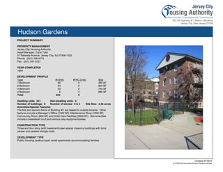 Hudson Gardens
PROJECT SUMMARY
PROPERTY MANAGEMENT
Jersey City Housing Authority
Asset Manager, Carol Tyler
27 Palisade Avenue, Jersey City, NJ 07306-1222
Phone: (201) 706-4773
Fax: (201) 547-3727
YEAR COMPLETED
1944
DEVELOPMENT PROFILE
Type #/Units #/HC Units Size
1 Bedroom 82 0 460 SF
2 Bedroom 84 0 650 SF
3 Bedroom 50 0 740 SF
4 Bedroom 6 0 880 SF
Total 224 0
Dwelling units: 221 Non-dwelling units: 3
Number of buildings: 6 Number of stories: 3 & 4 Site Size: 4.46 acres
Amenities/Special Features:
The first and second floors of Building #1 are leased to outside tenants. Other
features include a Manager’s Office (1500 SF), Maintenance Shop (1200 SF),
Community Room (600 SF) and Child Care Facilities (3500 SF). Site amenities
include a basketball court and various play equipment/areas.
CONSTRUCTION TYPE
Three and four story (with basement/crawl space) masonry buildings with brick
veneer and peaked shingle roofs.
DEVELOPMENT TYPE
Public housing (walkup type) rental apartments accommodating families.
Updated 01/2014
X:JCHA Site SummariesHudson Gardens.pubssg
94
 