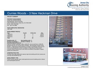 Curries Woods – 3 New Heckman Drive
PROJECT SUMMARY
PROPERTY MANAGEMENT
Jersey City Housing Authority
Asset Manager, Donna Chandler
3 New Heckman Drive, Jersey City, NJ 07305-2300
Phone: (201) 706-4762
Fax: (201) 547-8926
YEAR COMPLETED/ RENOVATED
1957/1995
DEVELOPMENT PROFILE
Type # Units #/HC Units Size
1 Bedroom 26 8 750 SF
2 Bedroom 52 7 930 SF
3 Bedroom 13 5 1100 SF
Total 91 20
Dwelling units: 91 Non-dwelling units: 0
Number of buildings: 1 Number of stories: 14
Amenities/Special Features:
Features include a Manager’s Office (1800 SF), Community Room (1260 SF),
Storage (540 SF) and Laundry Room Facilities. Site amenities include a Rock
Garden. A Maintenance Shop Building is located on Old Bergen Road and the
Community Revitalization Center is located on Ruby Brown Terrace which
includes a Multi-Purpose Room with kitchen and Board of Education Program
spaces and classrooms.
CONSTRUCTION TYPE
Fourteen story (with basement) masonry high rise building with brick veneer and
concrete deck EPDM flat roof.
DEVELOPMENT TYPE
Public housing (elevator type) rental apartments accommodating senior citizens
and handicapped persons.
Updated 01/2014
X:JCHA Site SummariesCurries Woods 3 New Heckman.pubssg
97
 