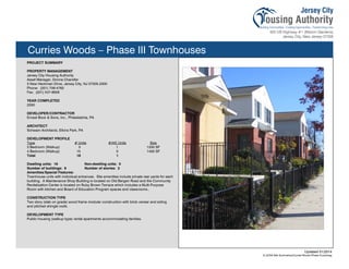 Curries Woods – Phase III Townhouses
PROJECT SUMMARY
PROPERTY MANAGEMENT
Jersey City Housing Authority
Asset Manager, Donna Chandler
3 New Heckman Drive, Jersey City, NJ 07305-2300
Phone: (201) 706-4762
Fax: (201) 547-8926
YEAR COMPLETED
2000
DEVELOPER/CONTRACTOR
Ernest Bock & Sons, Inc., Philadelphia, PA
ARCHITECT
Schwam Architects, Elkins Park, PA
DEVELOPMENT PROFILE
Type # Units #/HC Units Size
3 Bedroom (Walkup) 3 1 1200 SF
4 Bedroom (Walkup) 15 0 1400 SF
Total 18 1
Dwelling units: 18 Non-dwelling units: 0
Number of buildings: 9 Number of stories: 2
Amenities/Special Features:
Townhouse units with individual entrances. Site amenities include private rear yards for each
building. A Maintenance Shop Building is located on Old Bergen Road and the Community
Revitalization Center is located on Ruby Brown Terrace which includes a Multi-Purpose
Room with kitchen and Board of Education Program spaces and classrooms..
CONSTRUCTION TYPE
Two story (slab on grade) wood frame modular construction with brick veneer and siding
and pitched shingle roofs.
DEVELOPMENT TYPE
Public housing (walkup type) rental apartments accommodating families.
Updated 01/2014
X:JCHA Site SummariesCurries Woods Phase III.pubssg
100
 