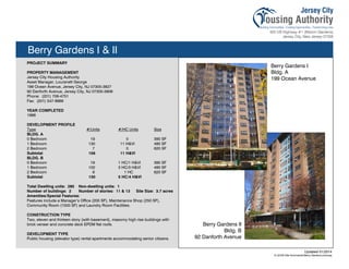 Berry Gardens I & II
PROJECT SUMMARY
PROPERTY MANAGEMENT
Jersey City Housing Authority
Asset Manager, Louranett George
199 Ocean Avenue, Jersey City, NJ 07305-3827
92 Danforth Avenue, Jersey City, NJ 07305-3908
Phone: (201) 706-4751
Fax: (201) 547-8969
YEAR COMPLETED
1966
DEVELOPMENT PROFILE
Type #/Units #/HC Units Size
BLDG. A
0 Bedroom 19 0 390 SF
1 Bedroom 130 11 H&VI 480 SF
2 Bedroom 7 0 620 SF
Subtotal 156 11 H&VI
BLDG. B
0 Bedroom 19 1 HC/1 H&VI 390 SF
1 Bedroom 102 3 HC/3 H&VI 480 SF
2 Bedroom 9 1 HC 620 SF
Subtotal 130 5 HC/4 H&VI
Total Dwelling units: 285 Non-dwelling units: 1
Number of buildings: 2 Number of stories: 11 & 13 Site Size: 3.7 acres
Amenities/Special Features:
Features include a Manager’s Office (200 SF), Maintenance Shop (250 SF),
Community Room (1500 SF) and Laundry Room Facilities.
CONSTRUCTION TYPE
Two, eleven and thirteen story (with basement), masonry high rise buildings with
brick veneer and concrete deck EPDM flat roofs.
DEVELOPMENT TYPE
Public housing (elevator type) rental apartments accommodating senior citizens.
Updated 01/2014
X:JCHA Site SummariesBerry Gardens.pubssg
Berry Gardens I
Bldg. A
199 Ocean Avenue
Berry Gardens II
Bldg. B
92 Danforth Avenue
103
 