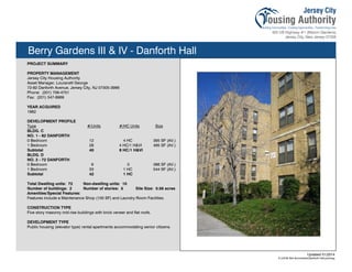 Berry Gardens III & IV - Danforth Hall
PROJECT SUMMARY
PROPERTY MANAGEMENT
Jersey City Housing Authority
Asset Manager, Louranett George
72-82 Danforth Avenue, Jersey City, NJ 07305-3986
Phone: (201) 706-4751
Fax: (201) 547-8969
YEAR ACQUIRED
1982
DEVELOPMENT PROFILE
Type #/Units #/HC Units Size
BLDG. C
NO. 1 - 82 DANFORTH
0 Bedroom 12 4 HC 395 SF (AV.)
1 Bedroom 28 4 HC/1 H&VI 495 SF (AV.)
Subtotal 40 8 HC/1 H&VI
BLDG. D
NO. 2 - 72 DANFORTH
0 Bedroom 9 0 386 SF (AV.)
1 Bedroom 33 1 HC 544 SF (AV.)
Subtotal 42 1 HC
Total Dwelling units: 72 Non-dwelling units: 10
Number of buildings: 2 Number of stories: 5 Site Size: 0.56 acres
Amenities/Special Features:
Features include a Maintenance Shop (100 SF) and Laundry Room Facilities.
CONSTRUCTION TYPE
Five story masonry mid-rise buildings with brick veneer and flat roofs.
DEVELOPMENT TYPE
Public housing (elevator type) rental apartments accommodating senior citizens.
Updated 01/2014
X:JCHA Site SummariesDanforth Hall.pubssg
104
 