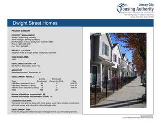 Dwight Street Homes
PROJECT SUMMARY
PROPERTY MANAGEMENT
Jersey City Housing Authority
Asset Manager, Sammy Montanya
315 Randolph Avenue, Jersey City, NJ 07304-2843
Phone: (201) 706-4741
Fax: (201) 547-8993
PROJECT LOCATION
Stegman Street & Dwight Street, Jersey City, NJ 07305
YEAR COMPLETED
1995
DEVELOPER/CONTRACTOR
GD Turnkey Associates, Dover, NJ
ARCHITECT
Nadaskay Kopelson, Morristown, NJ
DEVELOPMENT PROFILE
#/Units #/Units still
Type Constructed Owned by JCHA Size
3 BR Semi-detached(2 story) 46 9 1000 SF
4 BR Semi-detached (2 story) 46 9 1200 SF
3 BR HC Semi-detached (1 story) 8 2 978 SF
Total 100 20
Number of buildings (constructed): 50
Number of buildings (still owned by JCHA): 10
CONSTRUCTION TYPE
Two family, one and two story (with crawl space) wood frame modular construction
with brick veneer and siding and pitched shingle roofs.
DEVELOPMENT TYPE
Public housing (semi-detached type) rental apartments accommodating families.
Updated 04/2014
X:JCHA Site SummariesDwight Street Homes.pubssg
105
 