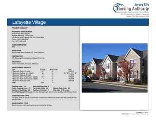 Lafayette Village
PROJECT SUMMARY
PROPERTY MANAGEMENT
McCormack Baron Ragan
Property Manager, Diana Gallo
579 Grand Street, Jersey City, NJ 07304-4500
Phone: (201) 309-0309
Fax: (201) 309-0409
YEAR COMPLETED
2002
DEVELOPER
McCormack Baron Salazar, St. Louis, Missouri
CONTRACTOR
D.T. Allen/Lighton Industries, Midland Park, NJ
ARCHITECT
Trivers Associates, St. Louis, Missouri
DEVELOPMENT PROFILE
Type #/Units #/HC Units Size
2 Bedroom Row (1.5 bath) 57 0 1024 SF
2 Bedroom Walkup (1 & 2 bath) 32 5 912 SF & 1011 SF
3 Bedroom Walkup (2 bath) 4 2 1218 SF
3 Bedroom Semi-detached (1.5 bath) 23 0 1432 SF
4 Bedroom Semi-detached (2.5 bath) 7 0 1551 SF
4 Bedroom Row (2.5 bath) 1 0 1551 SF
Total 124 7
Dwelling units: 124 Non-dwelling units: 0
Public Housing Units: 77 Tax Credit Units: 24 Market Rate Units: 23
Number of buildings: 32 Number of stories: 2 Site size: 5.79 acres
Amenities/Special Features: On-site Management /Community Building with Fitness Room.
CONSTRUCTION TYPE
Two story (slab on grade) wood frame construction with brick veneer and siding and pitched
shingle roofs.
DEVELOPMENT TYPE
Mixed income rental apartments accommodating families.
Updated 01/2014
X:JCHA Site SummariesLafayette Village.pubssg
106
 