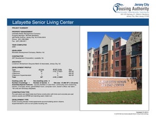 Lafayette Senior Living Center
PROJECT SUMMARY
PROPERTY MANAGEMENT
Interstate Realty Management Company
Property Manager, Michelle Middleton
463 Pacific Avenue, Jersey City, NJ 07304-3918
Phone: (201) 395-0900
Fax: (201) 395-0911
YEAR COMPLETED
2005
DEVELOPER
Michaels Development Company, Marlton, NJ
CONTRACTOR
AST Development Corporation, Lavalette, NJ
ARCHITECT
Lindemon Winkelmann Deupree Martin & Associates, Jersey City, NJ
DEVELOPMENT PROFILE
Type #/Units #/HC Units Size
1 Bedroom 78 4 HC, 2 H&VI 620 SF
2 Bedroom 4 0 830 SF
2 Bedroom Superintendent 1 0 850 SF
Total 83* 4 HC, 2 H&VI
Dwelling units: 83 Non-dwelling units: 0
Number of buildings: 1 Number of stories: 4 Site size: 57,882 SF (1.33 acres)
Amenities/Special Features: Laundry facilities on each floor, community room w/warming
kitchen, 2 lounges, library, game/billiard room, computer room, doctor’s office, hair salon.
*All units are handicap adaptable.
CONSTRUCTION TYPE
Pre-cast plank and steel/metal stud frame construction with brick and concrete pre-cast
exterior panels and EPDM and standing seam metal roof.
DEVELOPMENT TYPE
Public housing elevator rental apartments accommodating senior citizens.
Superintendent’s unit is a non-public housing unit.
Updated 01/2014
X:JCHA Site SummariesLafayette Senior Living Center.pubssg
107
 