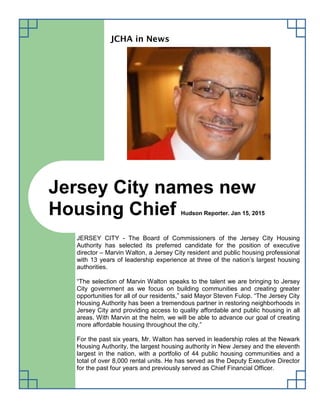 JCHA in News
JERSEY CITY - The Board of Commissioners of the Jersey City Housing
Authority has selected its preferred candidate for the position of executive
director – Marvin Walton, a Jersey City resident and public housing professional
with 13 years of leadership experience at three of the nation’s largest housing
authorities.
“The selection of Marvin Walton speaks to the talent we are bringing to Jersey
City government as we focus on building communities and creating greater
opportunities for all of our residents,” said Mayor Steven Fulop. “The Jersey City
Housing Authority has been a tremendous partner in restoring neighborhoods in
Jersey City and providing access to quality affordable and public housing in all
areas. With Marvin at the helm, we will be able to advance our goal of creating
more affordable housing throughout the city.”
For the past six years, Mr. Walton has served in leadership roles at the Newark
Housing Authority, the largest housing authority in New Jersey and the eleventh
largest in the nation, with a portfolio of 44 public housing communities and a
total of over 8,000 rental units. He has served as the Deputy Executive Director
for the past four years and previously served as Chief Financial Officer.
Jersey City names new
Housing Chief Hudson Reporter. Jan 15, 2015
 