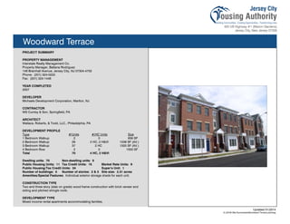 Woodward Terrace
PROJECT SUMMARY
PROPERTY MANAGEMENT
Interstate Realty Management Co.
Property Manager, Battana Rodriguez
148 Bramhall Avenue, Jersey City, NJ 07304-4702
Phone: (201) 324-0222
Fax: (201) 324-1446
YEAR COMPLETED
2007
DEVELOPER
Michaels Development Corporation, Marlton, NJ
CONTRACTOR
WS Cumby & Son, Springfield, PA
ARCHITECT
Wallace, Roberts, & Todd, LLC., Philadelphia, PA
DEVELOPMENT PROFILE
Type #/Units #/HC Units Size
1 Bedroom Walkup 2 0 836 SF
2 Bedroom Walkup 29 2 HC, 2 H&VI 1038 SF (AV.)
3 Bedroom Walkup 37 2 HC 1320 SF (AV.)
4 Bedroom Row 2 0 1550 SF
Total 70 4 HC, 2 H&VI
Dwelling units: 70 Non-dwelling units: 0
Public Housing Units: 11 Tax Credit Units: 15 Market Rate Units: 9
Public Housing/Tax Credit Units: 34 Super’s Unit: 1
Number of buildings: 5 Number of stories: 2 & 3 Site size: 2.31 acres
Amenities/Special Features: Individual exterior storage sheds for each unit.
CONSTRUCTION TYPE
Two and three story (slab on grade) wood frame construction with brick veneer and
siding and pitched shingle roofs.
DEVELOPMENT TYPE
Mixed income rental apartments accommodating families.
Updated 01/2014
X:JCHA Site SummariesWoodward Terrace.pubssg
109
 
