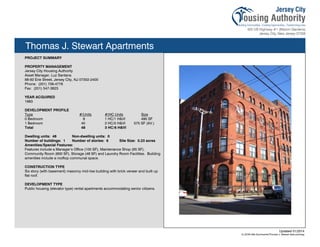 Thomas J. Stewart Apartments
PROJECT SUMMARY
PROPERTY MANAGEMENT
Jersey City Housing Authority
Asset Manager, Luz Santana
88-92 Erie Street, Jersey City, NJ 07302-2400
Phone: (201) 706-4778
Fax: (201) 547-3823
YEAR ACQUIRED
1983
DEVELOPMENT PROFILE
Type #/Units #/HC Units Size
0 Bedroom 8 1 HC/1 H&VI 490 SF
1 Bedroom 40 2 HC/5 H&VI 575 SF (AV.)
Total 48 3 HC/6 H&VI
Dwelling units: 48 Non-dwelling units: 0
Number of buildings: 1 Number of stories: 6 Site Size: 0.23 acres
Amenities/Special Features:
Features include a Manager’s Office (100 SF), Maintenance Shop (65 SF),
Community Room (600 SF), Storage (48 SF) and Laundry Room Facilities. Building
amenities include a rooftop communal space.
CONSTRUCTION TYPE
Six story (with basement) masonry mid-rise building with brick veneer and built up
flat roof.
DEVELOPMENT TYPE
Public housing (elevator type) rental apartments accommodating senior citizens.
Updated 01/2014
X:JCHA Site SummariesThomas J. Stewart Apts.pubssg
110
 
