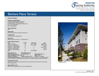 Barbara Place Terrace
PROJECT SUMMARY
PROPERTY MANAGEMENT
Interstate Realty Management Company
Property Manager, Michelle Middleton
471 Pacific Avenue, Jersey City, NJ 07304-3912
Phone: (201) 395-0900
Fax: (201) 395-0911
YEAR COMPLETED
2009
DEVELOPER
Michaels Development Corporation, Marlton, NJ
CONTRACTOR
WS Cumby & Son, Springfield, PA
ARCHITECT
Wallace, Roberts, & Todd, LLC., Philadelphia, PA
DEVELOPMENT PROFILE
Type #/Units #/HC Units Size
1 Bedroom Walkup 12 2 HC, 1 H&VI 852 SF (AV.)
2 Bedroom 1 Bath Walkup 19 2 HC, 1 H&VI 963 SF (AV.)
2 Bedroom 2.5 Bath Walkup 14 0 1164 SF
3 Bedroom 1.5 Bath Walkup 18 0 1285 SF (AV.)
3 Bedroom 2 Bath Walkup 2 0 1212 SF
4 Bedroom 2.5 Bath Walkup 2 0 1879 SF
Total 67 4 HC, 2 H&VI
Dwelling units: 67 Non-dwelling units: 0
Public Housing Units: 0 Tax Credit Units: 16 Market Rate Units: 10
Public Housing/Tax Credit Units: 40 Super’s Unit: 1
Number of buildings: 7 Number of stories: 3 & 4 Site size: 2.27 acres
Amenities/Special Features: Individual exterior storage sheds for each unit. Management Office
space including Community Space, Computer Room, Laundry Facilities and Exercise Facilities.
CONSTRUCTION TYPE
Three and four story (slab on grade) wood frame construction with brick veneer and siding and
pitched shingle roofs.
DEVELOPMENT TYPE
Mixed income rental apartments accommodating families.
Updated 01/2014
X:JCHA Site SummariesBarbara Place Terrace.pubssg
112
 
