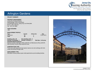 Arlington Gardens
PROJECT SUMMARY
PROPERTY MANAGEMENT
Jersey City Housing Authority
Asset Manager, Sammy Montanya
315 Randolph Avenue, Jersey City, NJ 07304-2843
Phone: (201) 706-4741
Fax: (201) 547-8993
YEAR ACQUIRED
1992
DEVELOPMENT PROFILE
Type #/Units #/HC Units Size
2 Bedroom 90 0 775 SF (AV.)
Total 90 0
Dwelling units: 90 Non-dwelling units: 0
Number of buildings: 5 Number of stories: 3 Site Size: 2.45 acres
Amenities/Special Features:
Features include a Manager’s Office (300 SF) and Maintenance Shop (200 SF).
Site amenities include a play equipment area.
CONSTRUCTION TYPE
Three story (with basement/crawl space) masonry low-rise buildings with brick
veneer and pitched shingle roofs.
DEVELOPMENT TYPE
Affordable housing (walkup type) rental apartments accommodating families.
Updated 01/2014
X:JCHA Site SummariesArlington Gardens.pubssg117
 