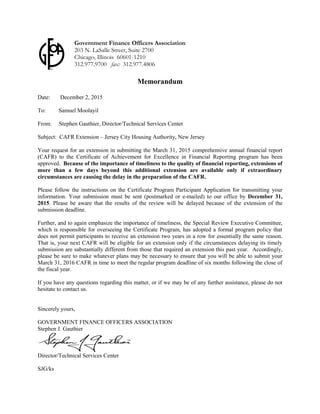 Memorandum
Date: December 2, 2015
To: Samuel Moolayil
From: Stephen Gauthier, Director/Technical Services Center
Subject: CAFR Extension – Jersey City Housing Authority, New Jersey
Your request for an extension in submitting the March 31, 2015 comprehensive annual financial report
(CAFR) to the Certificate of Achievement for Excellence in Financial Reporting program has been
approved. Because of the importance of timeliness to the quality of financial reporting, extensions of
more than a few days beyond this additional extension are available only if extraordinary
circumstances are causing the delay in the preparation of the CAFR.
Please follow the instructions on the Certificate Program Participant Application for transmitting your
information. Your submission must be sent (postmarked or e-mailed) to our office by December 31,
2015. Please be aware that the results of the review will be delayed because of the extension of the
submission deadline.
Further, and to again emphasize the importance of timeliness, the Special Review Executive Committee,
which is responsible for overseeing the Certificate Program, has adopted a formal program policy that
does not permit participants to receive an extension two years in a row for essentially the same reason.
That is, your next CAFR will be eligible for an extension only if the circumstances delaying its timely
submission are substantially different from those that required an extension this past year. Accordingly,
please be sure to make whatever plans may be necessary to ensure that you will be able to submit your
March 31, 2016 CAFR in time to meet the regular program deadline of six months following the close of
the fiscal year.
If you have any questions regarding this matter, or if we may be of any further assistance, please do not
hesitate to contact us.
Sincerely yours,
GOVERNMENT FINANCE OFFICERS ASSOCIATION
Stephen J. Gauthier
Director/Technical Services Center
SJG/ks
Government Finance Officers Association
203 N. LaSalle Street, Suite 2700
Chicago, Illinois 60601-1210
312.977.9700 fax: 312.977.4806
119
 
