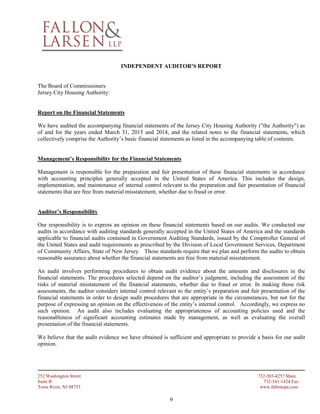 252 Washington Street 732-503-4257 Main
Suite B 732-341-1424 Fax
Toms River, NJ 08753 www.falloncpa.com
9
INDEPENDENT AUDITOR'S REPORT
The Board of Commissioners
Jersey City Housing Authority:
Report on the Financial Statements
We have audited the accompanying financial statements of the Jersey City Housing Authority ("the Authority") as
of and for the years ended March 31, 2015 and 2014, and the related notes to the financial statements, which
collectively comprise the Authority’s basic financial statements as listed in the accompanying table of contents.
Management’s Responsibility for the Financial Statements
Management is responsible for the preparation and fair presentation of these financial statements in accordance
with accounting principles generally accepted in the United States of America. This includes the design,
implementation, and maintenance of internal control relevant to the preparation and fair presentation of financial
statements that are free from material misstatement, whether due to fraud or error.
Auditor’s Responsibility
Our responsibility is to express an opinion on these financial statements based on our audits. We conducted our
audits in accordance with auditing standards generally accepted in the United States of America and the standards
applicable to financial audits contained in Government Auditing Standards, issued by the Comptroller General of
the United States and audit requirements as prescribed by the Division of Local Government Services, Department
of Community Affairs, State of New Jersey. Those standards require that we plan and perform the audits to obtain
reasonable assurance about whether the financial statements are free from material misstatement.
An audit involves performing procedures to obtain audit evidence about the amounts and disclosures in the
financial statements. The procedures selected depend on the auditor’s judgment, including the assessment of the
risks of material misstatement of the financial statements, whether due to fraud or error. In making those risk
assessments, the auditor considers internal control relevant to the entity’s preparation and fair presentation of the
financial statements in order to design audit procedures that are appropriate in the circumstances, but not for the
purpose of expressing an opinion on the effectiveness of the entity’s internal control. Accordingly, we express no
such opinion. An audit also includes evaluating the appropriateness of accounting policies used and the
reasonableness of significant accounting estimates made by management, as well as evaluating the overall
presentation of the financial statements.
We believe that the audit evidence we have obtained is sufficient and appropriate to provide a basis for our audit
opinion.
 