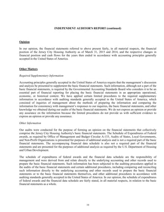 10
INDEPENDENT AUDITOR'S REPORT (continued)
Opinion
In our opinion, the financial statements referred to above present fairly, in all material respects, the financial
position of the Jersey City Housing Authority as of March 31, 2015 and 2014, and the respective changes in
financial position and cash flows for the years then ended in accordance with accounting principles generally
accepted in the United States of America.
Other Matters
Required Supplementary Information
Accounting principles generally accepted in the United States of America require that the management’s discussion
and analysis be presented to supplement the basic financial statements. Such information, although not a part of the
basic financial statements, is required by the Governmental Accounting Standards Board who considers it to be an
essential part of financial reporting for placing the basic financial statements in an appropriate operational,
economic, or historical context. We have applied certain limited procedures to the required supplementary
information in accordance with auditing standards generally accepted in the United States of America, which
consisted of inquiries of management about the methods of preparing the information and comparing the
information for consistency with management’s responses to our inquiries, the basic financial statements, and other
knowledge we obtained during our audits of the basic financial statements. We do not express an opinion or provide
any assurance on the information because the limited procedures do not provide us with sufficient evidence to
express an opinion or provide any assurance.
Other Information
Our audits were conducted for the purpose of forming an opinion on the financial statements that collectively
comprise the Jersey City Housing Authority's basic financial statements. The Schedule of Expenditures of Federal
awards, as required by Office of Management and Budget Circular A-133, Audits of States, Local Governments,
and Non-Profit Organizations is presented for purposes of additional analysis and is not a required part of the basic
financial statements. The accompanying financial data schedule is also not a required part of the financial
statements and are presented for the purposes of additional analysis as required by the U.S. Department of Housing
and Urban Development.
The schedule of expenditures of federal awards and the financial data schedule are the responsibility of
management and were derived from and relate directly to the underlying accounting and other records used to
prepare the basic financial statements. Such information has been subjected to the auditing procedures applied in
the audits of the basic financial statements and certain additional procedures, including comparing and reconciling
such information directly to the underlying accounting and other records used to prepare the basic financial
statements or to the basic financial statements themselves, and other additional procedures in accordance with
auditing standards generally accepted in the United States of America. In our opinion, the schedule of expenditures
of federal awards and the financial data schedule are fairly stated, in all material respects, in relation to the basic
financial statements as a whole.
 