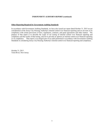 11
INDEPENDENT AUDITOR'S REPORT (continued)
Other Reporting Required by Government Auditing Standards
In accordance with Government Auditing Standards, we have also issued our report dated October 31, 2015 on our
consideration of the Jersey City Housing Authority's internal control over financial reporting and on our tests of its
compliance with certain provisions of laws, regulations, contracts, and grant agreements and other matters. The
purpose of that report is to describe the scope of our testing of internal control over financial reporting and
compliance and the results of that testing, and not to provide an opinion on internal control over financial reporting
or on compliance. That report is an integral part of an audit performed in accordance with Government Auditing
Standards in considering Jersey City Housing Authority's internal control over financial reporting and compliance.
October 31, 2015
Toms River, New Jersey
 
